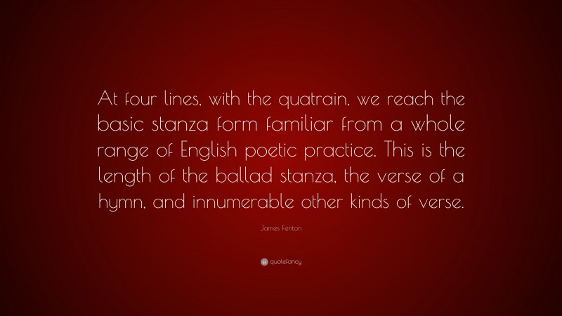 James Fenton Quote: “At four lines, with the quatrain, we reach the basic stanza form familiar from a whole range of English poetic practice. This is the length of the ballad stanza, the verse of a hymn, and innumerable other kinds of verse.”