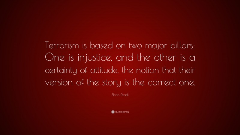 Shirin Ebadi Quote: “Terrorism is based on two major pillars: One is injustice, and the other is a certainty of attitude, the notion that their version of the story is the correct one.”