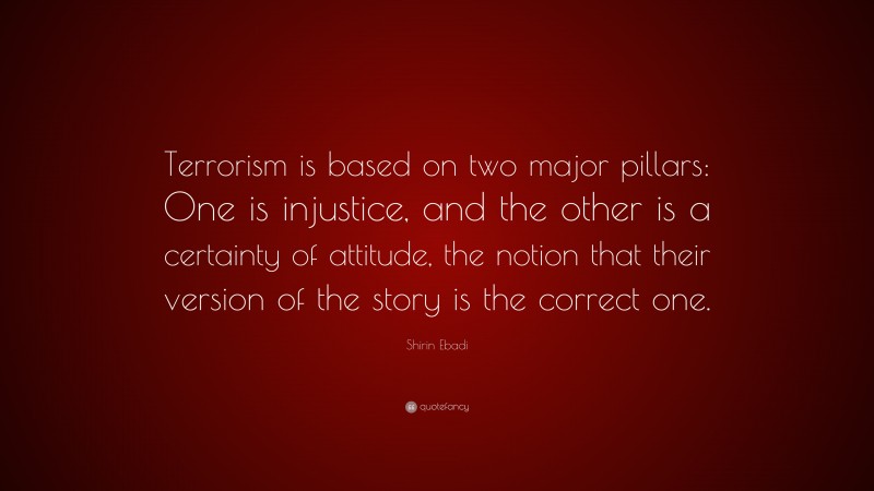 Shirin Ebadi Quote: “Terrorism is based on two major pillars: One is injustice, and the other is a certainty of attitude, the notion that their version of the story is the correct one.”