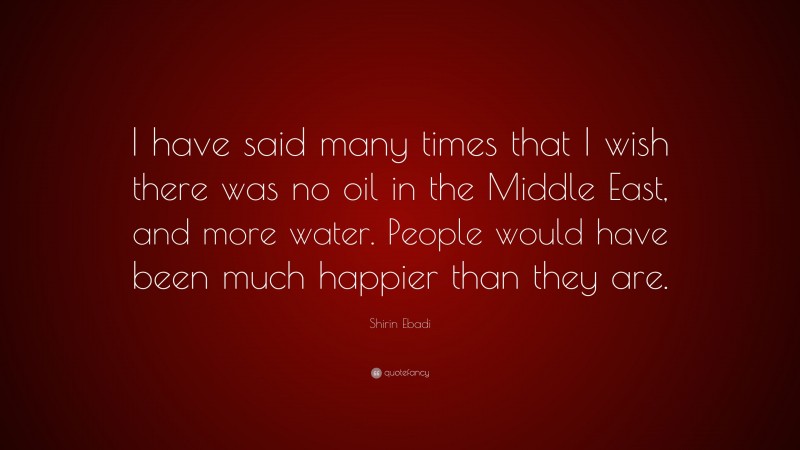 Shirin Ebadi Quote: “I have said many times that I wish there was no oil in the Middle East, and more water. People would have been much happier than they are.”