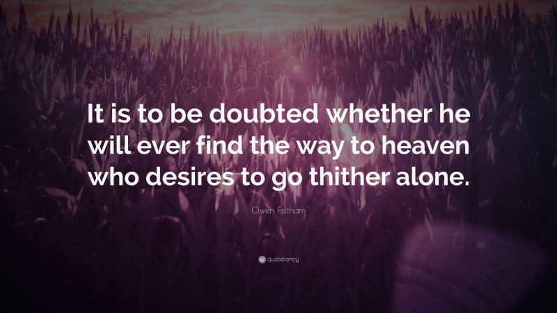 Owen Feltham Quote: “It is to be doubted whether he will ever find the way to heaven who desires to go thither alone.”