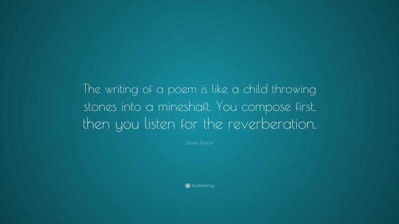 James Fenton Quote: “The writing of a poem is like a child throwing stones into a mineshaft. You compose first, then you listen for the reverberation.”
