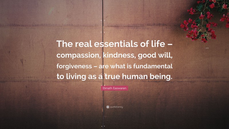 Eknath Easwaran Quote: “The real essentials of life – compassion, kindness, good will, forgiveness – are what is fundamental to living as a true human being.”