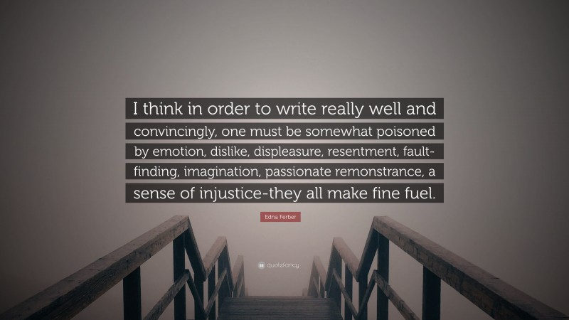 Edna Ferber Quote: “I think in order to write really well and convincingly, one must be somewhat poisoned by emotion, dislike, displeasure, resentment, fault-finding, imagination, passionate remonstrance, a sense of injustice-they all make fine fuel.”