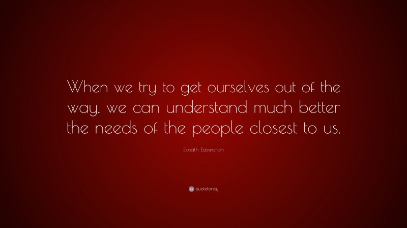 Eknath Easwaran Quote: “When we try to get ourselves out of the way, we can understand much better the needs of the people closest to us.”