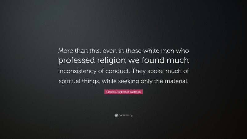Charles Alexander Eastman Quote: “More than this, even in those white men who professed religion we found much inconsistency of conduct. They spoke much of spiritual things, while seeking only the material.”