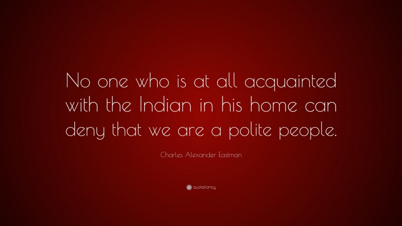 Charles Alexander Eastman Quote: “No one who is at all acquainted with the Indian in his home can deny that we are a polite people.”