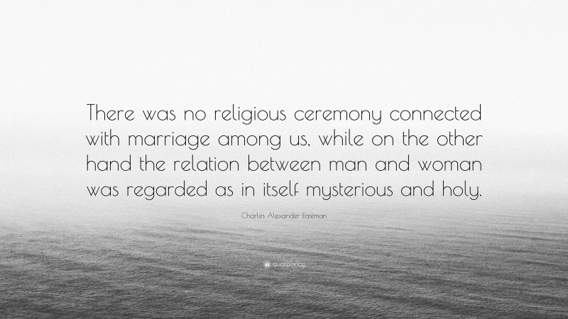 Charles Alexander Eastman Quote: “There was no religious ceremony connected with marriage among us, while on the other hand the relation between man and woman was regarded as in itself mysterious and holy.”