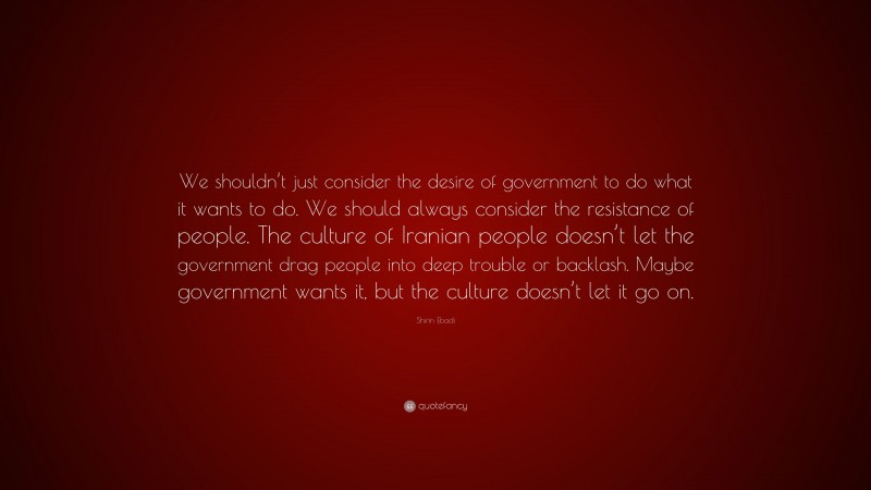 Shirin Ebadi Quote: “We shouldn’t just consider the desire of government to do what it wants to do. We should always consider the resistance of people. The culture of Iranian people doesn’t let the government drag people into deep trouble or backlash. Maybe government wants it, but the culture doesn’t let it go on.”