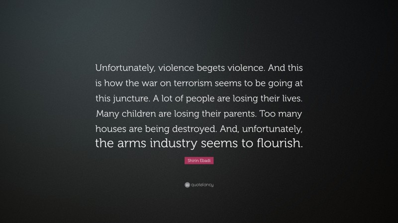 Shirin Ebadi Quote: “Unfortunately, violence begets violence. And this is how the war on terrorism seems to be going at this juncture. A lot of people are losing their lives. Many children are losing their parents. Too many houses are being destroyed. And, unfortunately, the arms industry seems to flourish.”