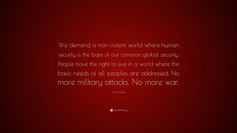 Shirin Ebadi Quote: “We demand a non-violent world where human security is the basis of our common global security. People have the right to live in a world where the basic needs of all peoples are addressed. No more military attacks. No more war.”