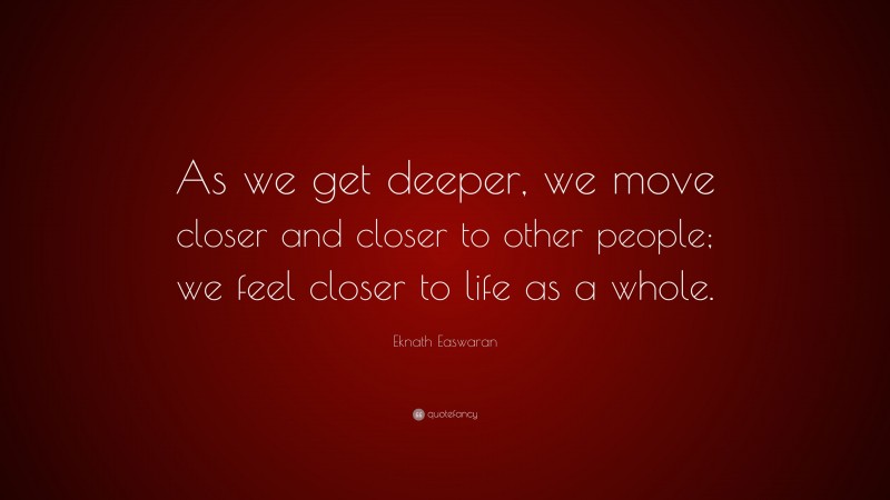 Eknath Easwaran Quote: “As we get deeper, we move closer and closer to other people; we feel closer to life as a whole.”