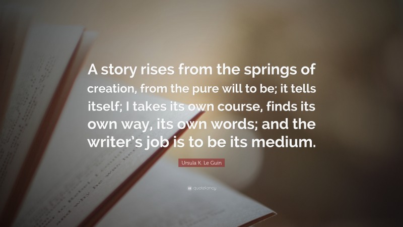 Ursula K. Le Guin Quote: “A story rises from the springs of creation, from the pure will to be; it tells itself; I takes its own course, finds its own way, its own words; and the writer’s job is to be its medium.”