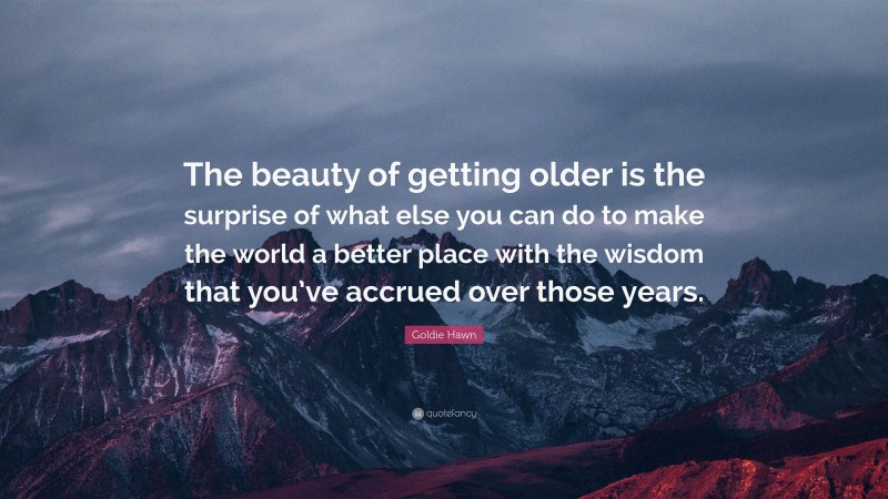 Goldie Hawn Quote: “The beauty of getting older is the surprise of what else you can do to make the world a better place with the wisdom that you’ve accrued over those years.”