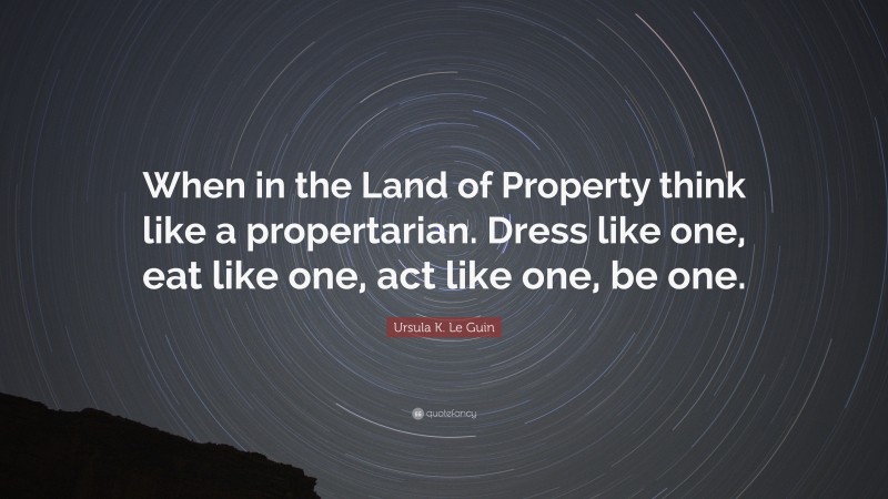 Ursula K. Le Guin Quote: “When in the Land of Property think like a propertarian. Dress like one, eat like one, act like one, be one.”