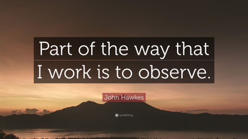 John Hawkes Quote: “Part of the way that I work is to observe.”