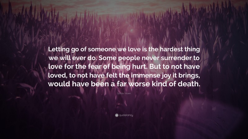 Goldie Hawn Quote: “Letting go of someone we love is the hardest thing we will ever do. Some people never surrender to love for the fear of being hurt. But to not have loved, to not have felt the immense joy it brings, would have been a far worse kind of death.”