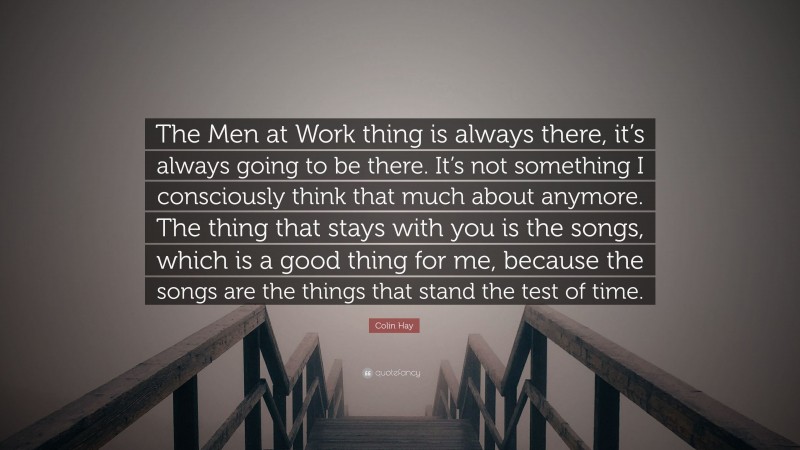 Colin Hay Quote: “The Men at Work thing is always there, it’s always going to be there. It’s not something I consciously think that much about anymore. The thing that stays with you is the songs, which is a good thing for me, because the songs are the things that stand the test of time.”