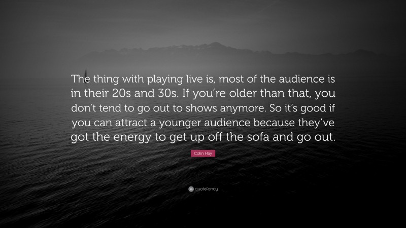 Colin Hay Quote: “The thing with playing live is, most of the audience is in their 20s and 30s. If you’re older than that, you don’t tend to go out to shows anymore. So it’s good if you can attract a younger audience because they’ve got the energy to get up off the sofa and go out.”