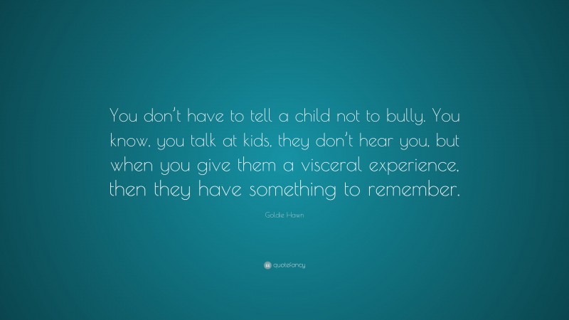 Goldie Hawn Quote: “You don’t have to tell a child not to bully. You know, you talk at kids, they don’t hear you, but when you give them a visceral experience, then they have something to remember.”