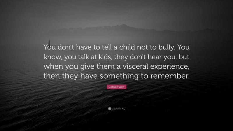 Goldie Hawn Quote: “You don’t have to tell a child not to bully. You know, you talk at kids, they don’t hear you, but when you give them a visceral experience, then they have something to remember.”
