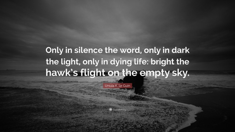 Ursula K. Le Guin Quote: “Only in silence the word, only in dark the light, only in dying life: bright the hawk’s flight on the empty sky.”