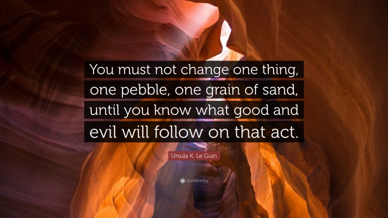 Ursula K. Le Guin Quote: “You must not change one thing, one pebble, one grain of sand, until you know what good and evil will follow on that act.”