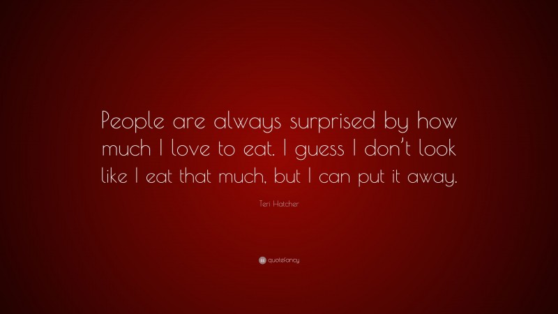 Teri Hatcher Quote: “People are always surprised by how much I love to eat. I guess I don’t look like I eat that much, but I can put it away.”