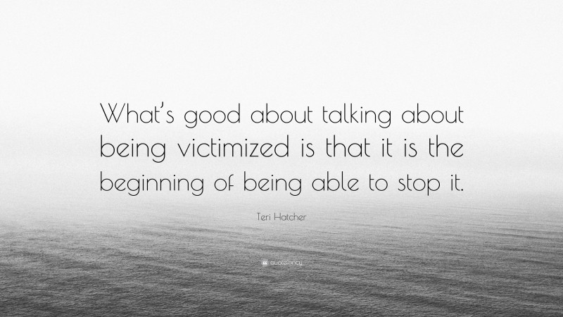 Teri Hatcher Quote: “What’s good about talking about being victimized is that it is the beginning of being able to stop it.”