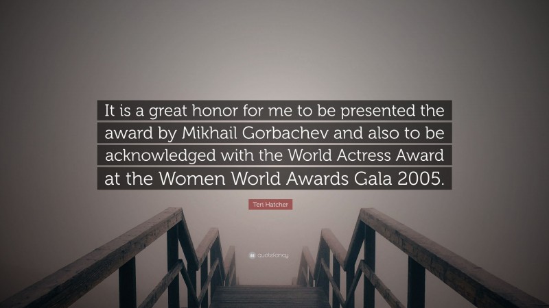 Teri Hatcher Quote: “It is a great honor for me to be presented the award by Mikhail Gorbachev and also to be acknowledged with the World Actress Award at the Women World Awards Gala 2005.”