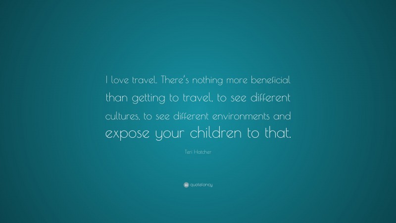 Teri Hatcher Quote: “I love travel. There’s nothing more beneficial than getting to travel, to see different cultures, to see different environments and expose your children to that.”