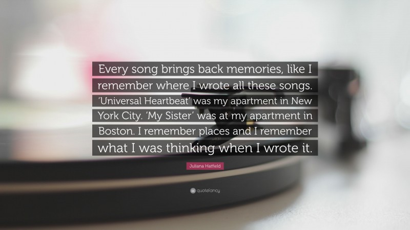 Juliana Hatfield Quote: “Every song brings back memories, like I remember where I wrote all these songs. ‘Universal Heartbeat’ was my apartment in New York City. ‘My Sister’ was at my apartment in Boston. I remember places and I remember what I was thinking when I wrote it.”