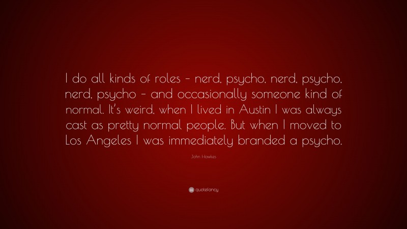 John Hawkes Quote: “I do all kinds of roles – nerd, psycho, nerd, psycho, nerd, psycho – and occasionally someone kind of normal. It’s weird, when I lived in Austin I was always cast as pretty normal people. But when I moved to Los Angeles I was immediately branded a psycho.”