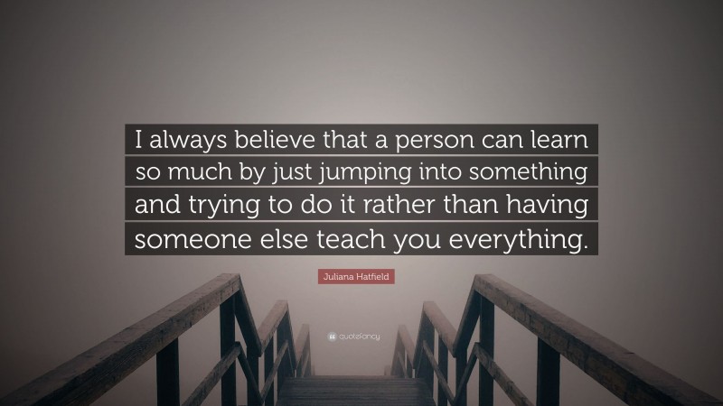 Juliana Hatfield Quote: “I always believe that a person can learn so much by just jumping into something and trying to do it rather than having someone else teach you everything.”