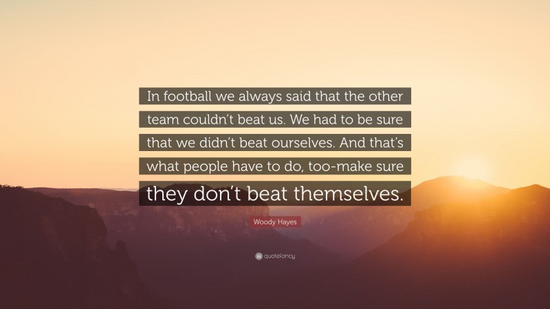 Woody Hayes Quote: “In football we always said that the other team couldn’t beat us. We had to be sure that we didn’t beat ourselves. And that’s what people have to do, too-make sure they don’t beat themselves.”