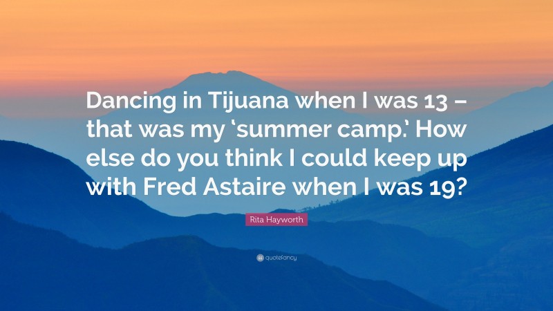 Rita Hayworth Quote: “Dancing in Tijuana when I was 13 – that was my ‘summer camp.’ How else do you think I could keep up with Fred Astaire when I was 19?”