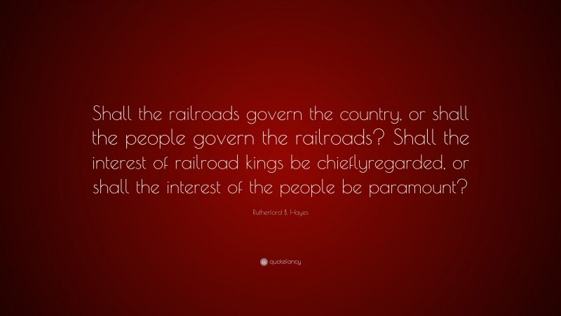 Rutherford B. Hayes Quote: “Shall the railroads govern the country, or shall the people govern the railroads? Shall the interest of railroad kings be chieflyregarded, or shall the interest of the people be paramount?”