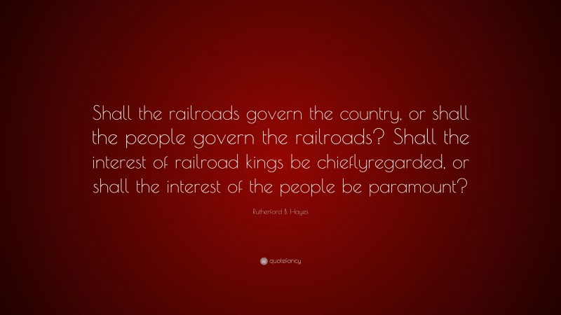 Rutherford B. Hayes Quote: “Shall the railroads govern the country, or shall the people govern the railroads? Shall the interest of railroad kings be chieflyregarded, or shall the interest of the people be paramount?”