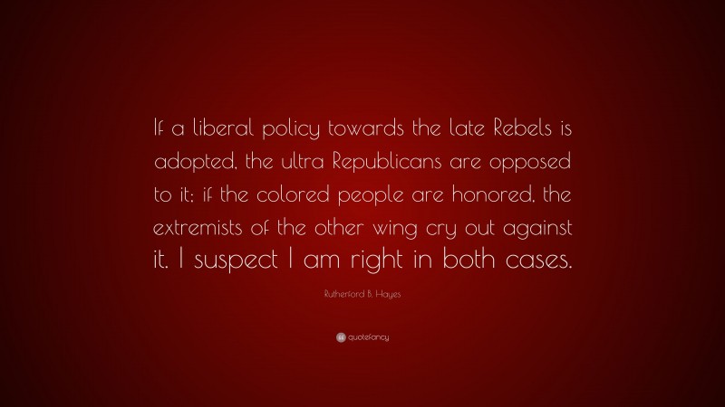 Rutherford B. Hayes Quote: “If a liberal policy towards the late Rebels is adopted, the ultra Republicans are opposed to it; if the colored people are honored, the extremists of the other wing cry out against it. I suspect I am right in both cases.”