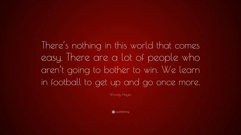 Woody Hayes Quote: “There’s nothing in this world that comes easy. There are a lot of people who aren’t going to bother to win. We learn in football to get up and go once more.”