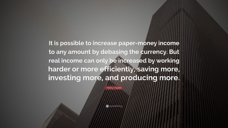 Henry Hazlitt Quote: “It is possible to increase paper-money income to any amount by debasing the currency. But real income can only be increased by working harder or more efficiently, saving more, investing more, and producing more.”