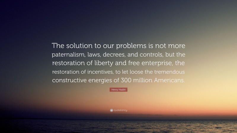 Henry Hazlitt Quote: “The solution to our problems is not more paternalism, laws, decrees, and controls, but the restoration of liberty and free enterprise, the restoration of incentives, to let loose the tremendous constructive energies of 300 million Americans.”