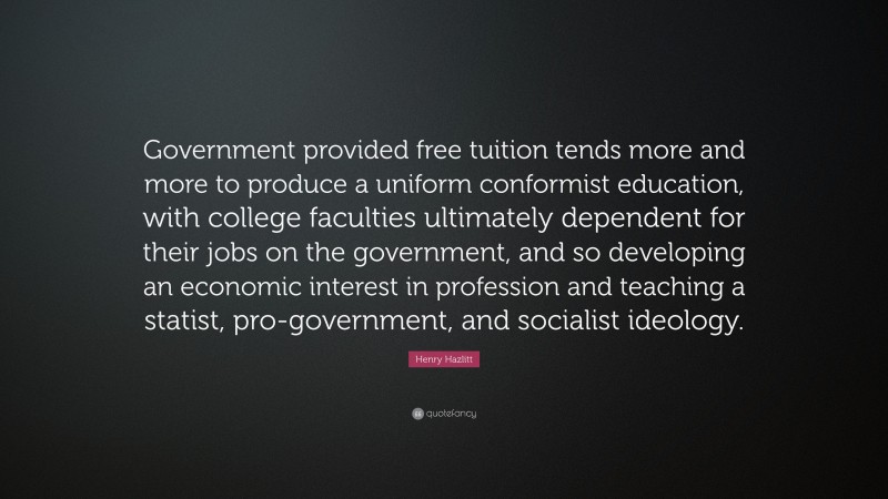 Henry Hazlitt Quote: “Government provided free tuition tends more and more to produce a uniform conformist education, with college faculties ultimately dependent for their jobs on the government, and so developing an economic interest in profession and teaching a statist, pro-government, and socialist ideology.”