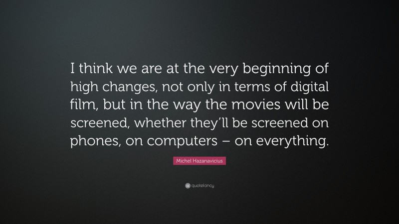 Michel Hazanavicius Quote: “I think we are at the very beginning of high changes, not only in terms of digital film, but in the way the movies will be screened, whether they’ll be screened on phones, on computers – on everything.”