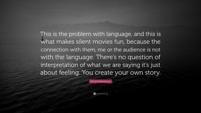 Michel Hazanavicius Quote: “This is the problem with language, and this is what makes silent movies fun, because the connection with them, me or the audience is not with the language. There’s no question of interpretation of what we are saying it’s just about feeling. You create your own story.”