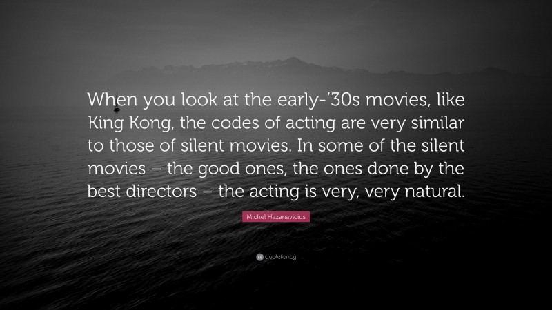 Michel Hazanavicius Quote: “When you look at the early-’30s movies, like King Kong, the codes of acting are very similar to those of silent movies. In some of the silent movies – the good ones, the ones done by the best directors – the acting is very, very natural.”