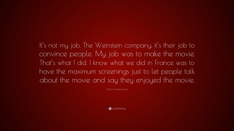 Michel Hazanavicius Quote: “It’s not my job. The Weinstein company, it’s their job to convince people. My job was to make the movie. That’s what I did. I know what we did in France was to have the maximum screenings just to let people talk about the movie and say they enjoyed the movie.”