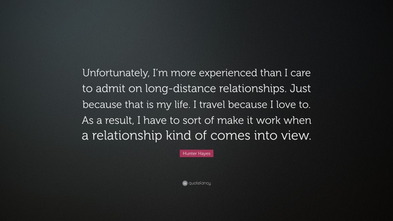 Hunter Hayes Quote: “Unfortunately, I’m more experienced than I care to admit on long-distance relationships. Just because that is my life. I travel because I love to. As a result, I have to sort of make it work when a relationship kind of comes into view.”