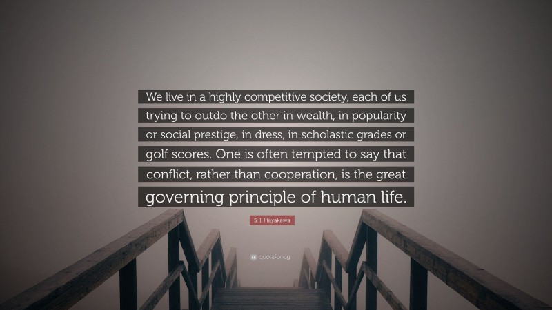 S. I. Hayakawa Quote: “We live in a highly competitive society, each of us trying to outdo the other in wealth, in popularity or social prestige, in dress, in scholastic grades or golf scores. One is often tempted to say that conflict, rather than cooperation, is the great governing principle of human life.”