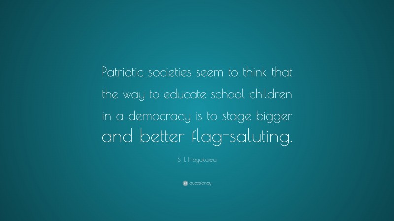 S. I. Hayakawa Quote: “Patriotic societies seem to think that the way to educate school children in a democracy is to stage bigger and better flag-saluting.”